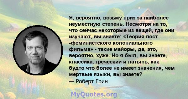 Я, вероятно, возьму приз за наиболее неуместную степень. Несмотря на то, что сейчас некоторые из вещей, где они изучают, вы знаете: «Теория пост -феминистского колониального фильма» - такие майоры, да, это, вероятно,