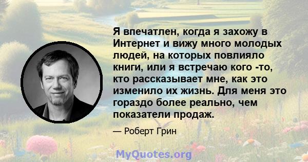 Я впечатлен, когда я захожу в Интернет и вижу много молодых людей, на которых повлияло книги, или я встречаю кого -то, кто рассказывает мне, как это изменило их жизнь. Для меня это гораздо более реально, чем показатели