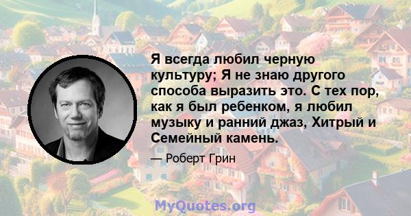 Я всегда любил черную культуру; Я не знаю другого способа выразить это. С тех пор, как я был ребенком, я любил музыку и ранний джаз, Хитрый и Семейный камень.