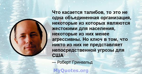 Что касается талибов, то это не одна объединенная организация, некоторые из которых являются жестокими для населения, некоторые из них менее агрессивны. Но ключ в том, что никто из них не представляет непосредственной