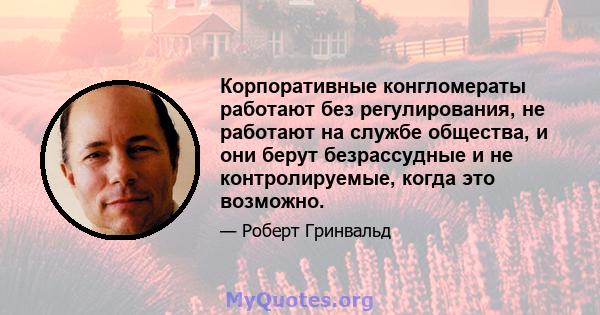 Корпоративные конгломераты работают без регулирования, не работают на службе общества, и они берут безрассудные и не контролируемые, когда это возможно.