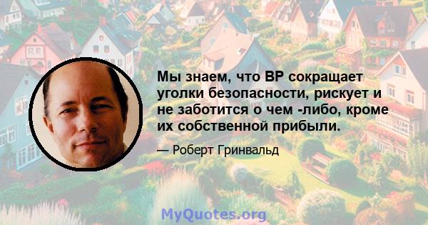 Мы знаем, что BP сокращает уголки безопасности, рискует и не заботится о чем -либо, кроме их собственной прибыли.