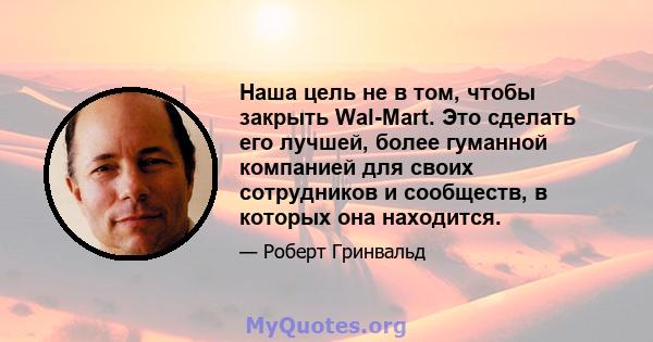 Наша цель не в том, чтобы закрыть Wal-Mart. Это сделать его лучшей, более гуманной компанией для своих сотрудников и сообществ, в которых она находится.