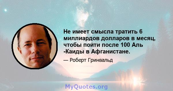 Не имеет смысла тратить 6 миллиардов долларов в месяц, чтобы пойти после 100 Аль -Каиды в Афганистане.