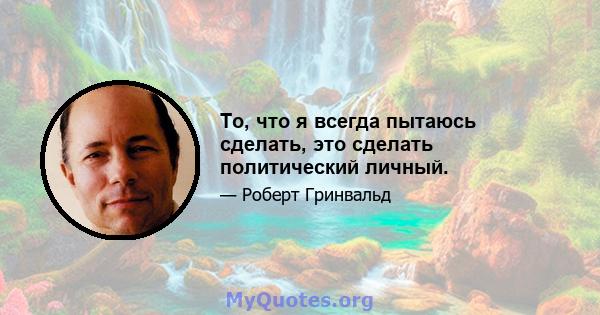 То, что я всегда пытаюсь сделать, это сделать политический личный.