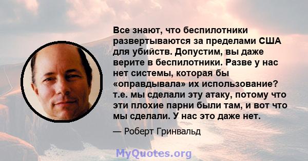 Все знают, что беспилотники развертываются за пределами США для убийств. Допустим, вы даже верите в беспилотники. Разве у нас нет системы, которая бы «оправдывала» их использование? т.е. мы сделали эту атаку, потому что 