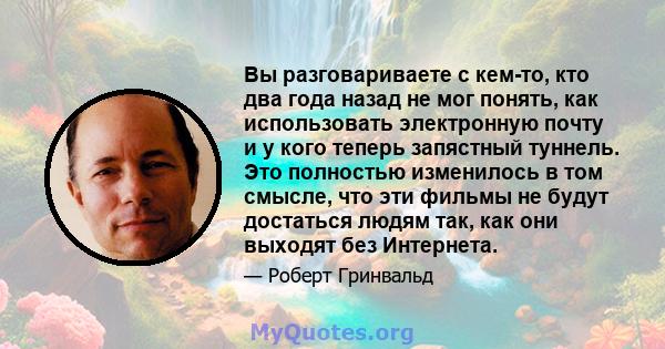 Вы разговариваете с кем-то, кто два года назад не мог понять, как использовать электронную почту и у кого теперь запястный туннель. Это полностью изменилось в том смысле, что эти фильмы не будут достаться людям так, как 