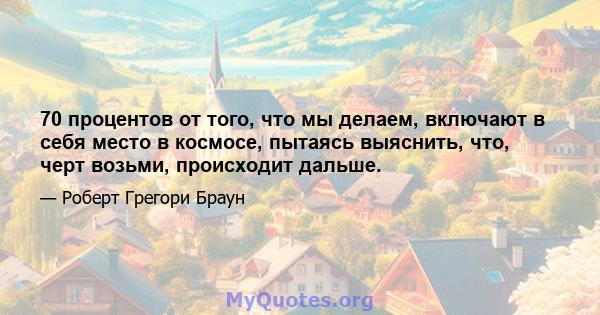 70 процентов от того, что мы делаем, включают в себя место в космосе, пытаясь выяснить, что, черт возьми, происходит дальше.