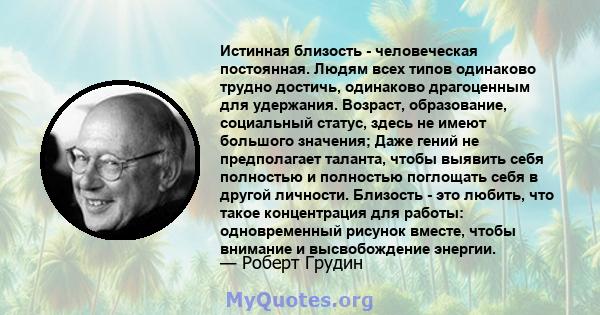 Истинная близость - человеческая постоянная. Людям всех типов одинаково трудно достичь, одинаково драгоценным для удержания. Возраст, образование, социальный статус, здесь не имеют большого значения; Даже гений не