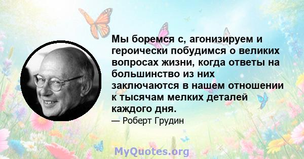 Мы боремся с, агонизируем и героически побудимся о великих вопросах жизни, когда ответы на большинство из них заключаются в нашем отношении к тысячам мелких деталей каждого дня.