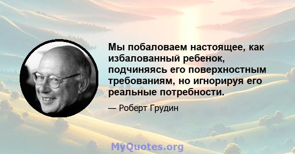 Мы побаловаем настоящее, как избалованный ребенок, подчиняясь его поверхностным требованиям, но игнорируя его реальные потребности.