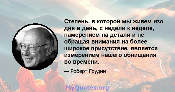 Степень, в которой мы живем изо дня в день, с недели к неделе, намерением на детали и не обращая внимания на более широкое присутствие, является измерением нашего обнищания во времени.