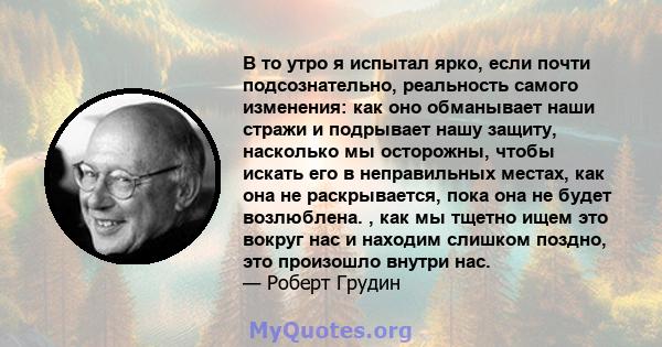 В то утро я испытал ярко, если почти подсознательно, реальность самого изменения: как оно обманывает наши стражи и подрывает нашу защиту, насколько мы осторожны, чтобы искать его в неправильных местах, как она не