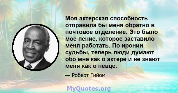 Моя актерская способность отправила бы меня обратно в почтовое отделение. Это было мое пение, которое заставило меня работать. По иронии судьбы, теперь люди думают обо мне как о актере и не знают меня как о певце.