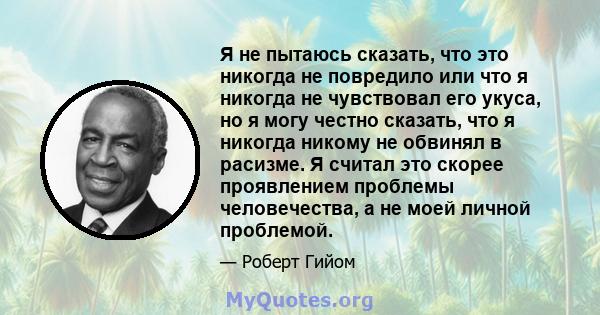 Я не пытаюсь сказать, что это никогда не повредило или что я никогда не чувствовал его укуса, но я могу честно сказать, что я никогда никому не обвинял в расизме. Я считал это скорее проявлением проблемы человечества, а 