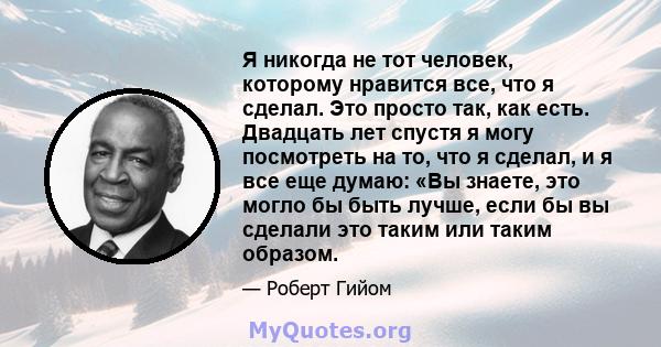 Я никогда не тот человек, которому нравится все, что я сделал. Это просто так, как есть. Двадцать лет спустя я могу посмотреть на то, что я сделал, и я все еще думаю: «Вы знаете, это могло бы быть лучше, если бы вы