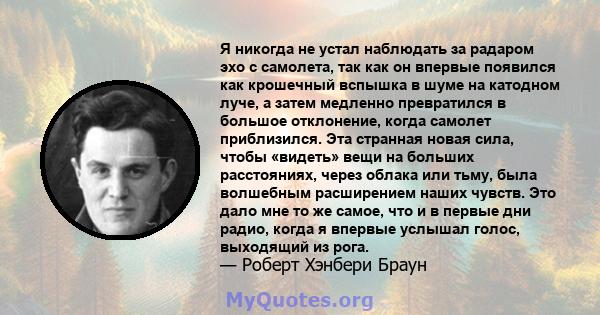 Я никогда не устал наблюдать за радаром эхо с самолета, так как он впервые появился как крошечный вспышка в шуме на катодном луче, а затем медленно превратился в большое отклонение, когда самолет приблизился. Эта