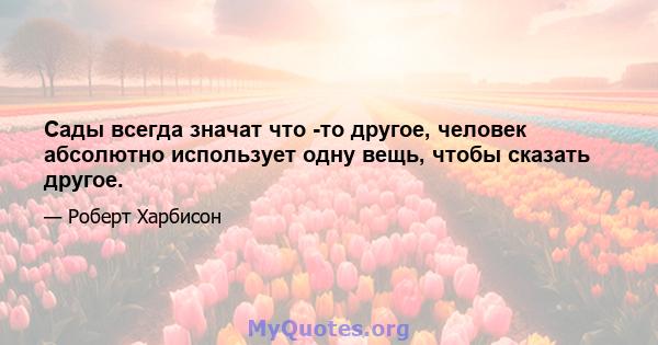 Сады всегда значат что -то другое, человек абсолютно использует одну вещь, чтобы сказать другое.