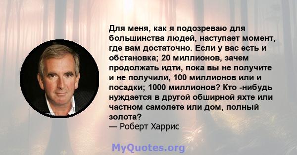 Для меня, как я подозреваю для большинства людей, наступает момент, где вам достаточно. Если у вас есть и обстановка; 20 миллионов, зачем продолжать идти, пока вы не получите и не получили, 100 миллионов или и посадки;