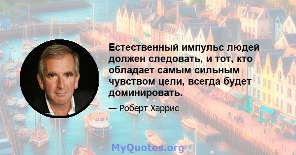 Естественный импульс людей должен следовать, и тот, кто обладает самым сильным чувством цели, всегда будет доминировать.