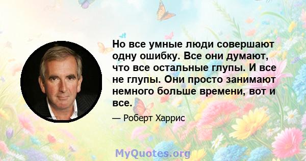 Но все умные люди совершают одну ошибку. Все они думают, что все остальные глупы. И все не глупы. Они просто занимают немного больше времени, вот и все.