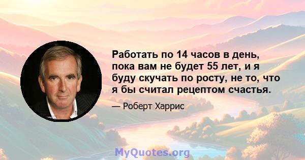 Работать по 14 часов в день, пока вам не будет 55 лет, и я буду скучать по росту, не то, что я бы считал рецептом счастья.