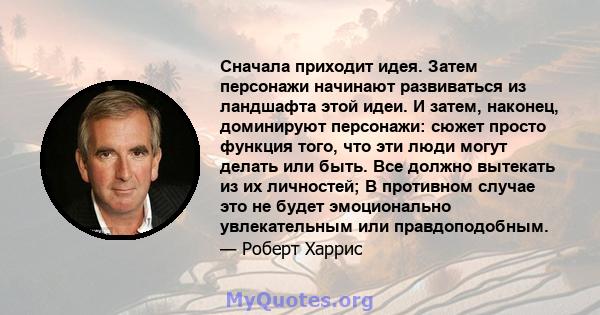 Сначала приходит идея. Затем персонажи начинают развиваться из ландшафта этой идеи. И затем, наконец, доминируют персонажи: сюжет просто функция того, что эти люди могут делать или быть. Все должно вытекать из их