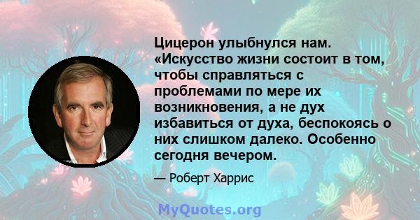 Цицерон улыбнулся нам. «Искусство жизни состоит в том, чтобы справляться с проблемами по мере их возникновения, а не дух избавиться от духа, беспокоясь о них слишком далеко. Особенно сегодня вечером.