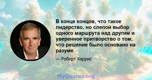 В конце концов, что такое лидерство, но слепой выбор одного маршрута над другим и уверенное притворство о том, что решение было основано на разуме