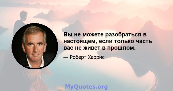 Вы не можете разобраться в настоящем, если только часть вас не живет в прошлом.