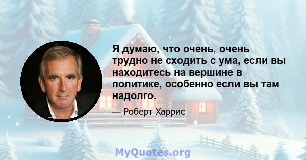 Я думаю, что очень, очень трудно не сходить с ума, если вы находитесь на вершине в политике, особенно если вы там надолго.