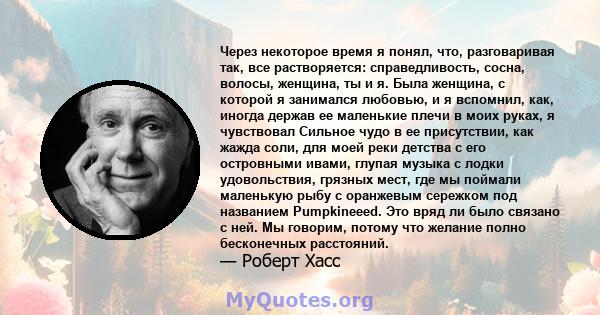 Через некоторое время я понял, что, разговаривая так, все растворяется: справедливость, сосна, волосы, женщина, ты и я. Была женщина, с которой я занимался любовью, и я вспомнил, как, иногда держав ее маленькие плечи в