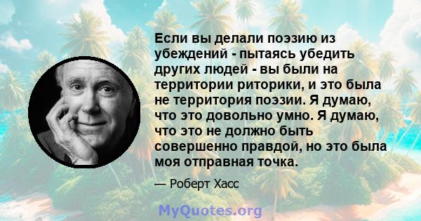 Если вы делали поэзию из убеждений - пытаясь убедить других людей - вы были на территории риторики, и это была не территория поэзии. Я думаю, что это довольно умно. Я думаю, что это не должно быть совершенно правдой, но 