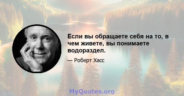 Если вы обращаете себя на то, в чем живете, вы понимаете водораздел.