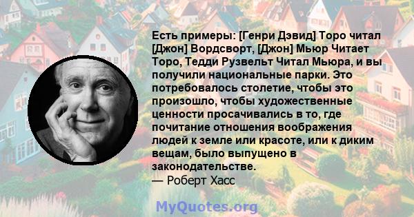 Есть примеры: [Генри Дэвид] Торо читал [Джон] Вордсворт, [Джон] Мьюр Читает Торо, Тедди Рузвельт Читал Мьюра, и вы получили национальные парки. Это потребовалось столетие, чтобы это произошло, чтобы художественные