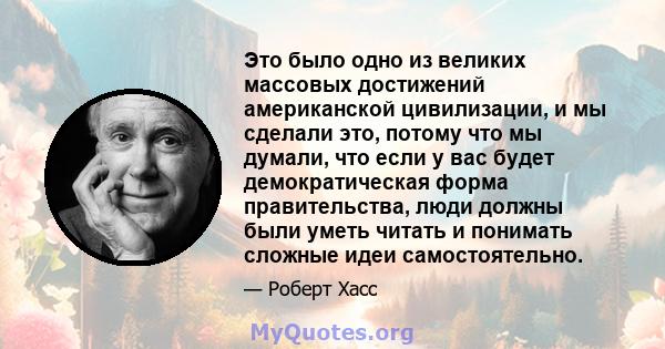 Это было одно из великих массовых достижений американской цивилизации, и мы сделали это, потому что мы думали, что если у вас будет демократическая форма правительства, люди должны были уметь читать и понимать сложные