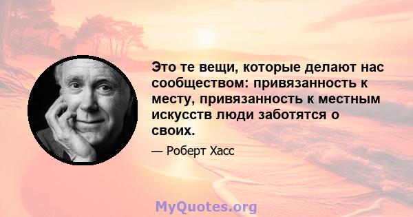 Это те вещи, которые делают нас сообществом: привязанность к месту, привязанность к местным искусств люди заботятся о своих.