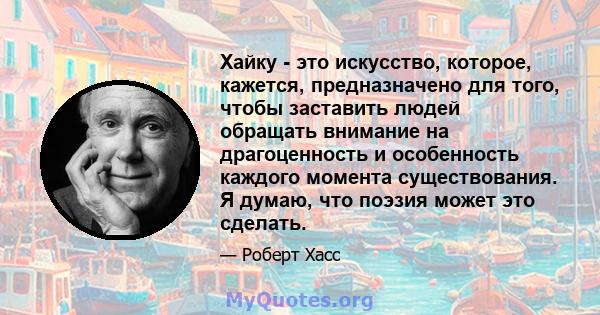 Хайку - это искусство, которое, кажется, предназначено для того, чтобы заставить людей обращать внимание на драгоценность и особенность каждого момента существования. Я думаю, что поэзия может это сделать.