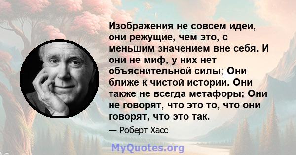 Изображения не совсем идеи, они режущие, чем это, с меньшим значением вне себя. И они не миф, у них нет объяснительной силы; Они ближе к чистой истории. Они также не всегда метафоры; Они не говорят, что это то, что они