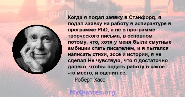 Когда я подал заявку в Стэнфорд, я подал заявку на работу в аспирантуре в программе PhD, а не в программе творческого письма, в основном потому, что, хотя у меня были смутные амбиции стать писателем, и я пытался