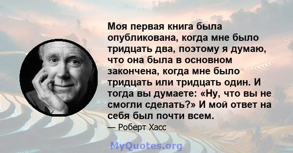 Моя первая книга была опубликована, когда мне было тридцать два, поэтому я думаю, что она была в основном закончена, когда мне было тридцать или тридцать один. И тогда вы думаете: «Ну, что вы не смогли сделать?» И мой