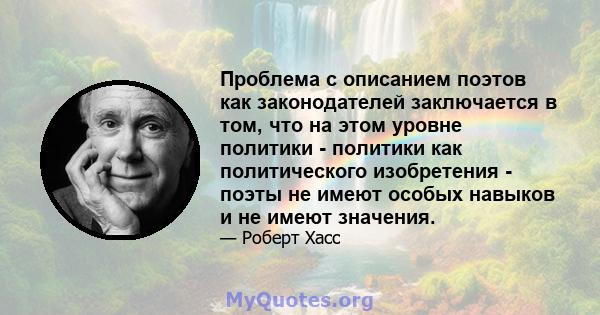 Проблема с описанием поэтов как законодателей заключается в том, что на этом уровне политики - политики как политического изобретения - поэты не имеют особых навыков и не имеют значения.