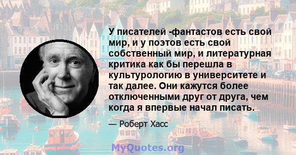 У писателей -фантастов есть свой мир, и у поэтов есть свой собственный мир, и литературная критика как бы перешла в культурологию в университете и так далее. Они кажутся более отключенными друг от друга, чем когда я