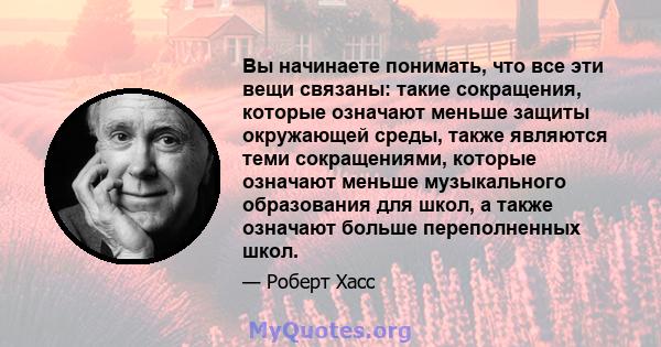 Вы начинаете понимать, что все эти вещи связаны: такие сокращения, которые означают меньше защиты окружающей среды, также являются теми сокращениями, которые означают меньше музыкального образования для школ, а также