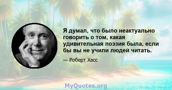 Я думал, что было неактуально говорить о том, какая удивительная поэзия была, если бы вы не учили людей читать.