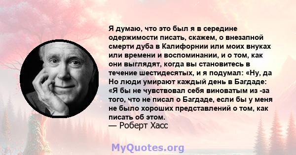 Я думаю, что это был я в середине одержимости писать, скажем, о внезапной смерти дуба в Калифорнии или моих внуках или времени и воспоминании, и о том, как они выглядят, когда вы становитесь в течение шестидесятых, и я