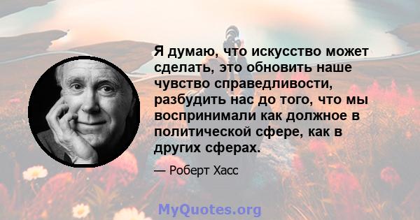 Я думаю, что искусство может сделать, это обновить наше чувство справедливости, разбудить нас до того, что мы воспринимали как должное в политической сфере, как в других сферах.