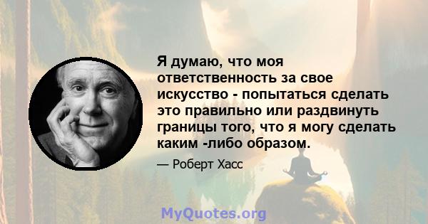 Я думаю, что моя ответственность за свое искусство - попытаться сделать это правильно или раздвинуть границы того, что я могу сделать каким -либо образом.