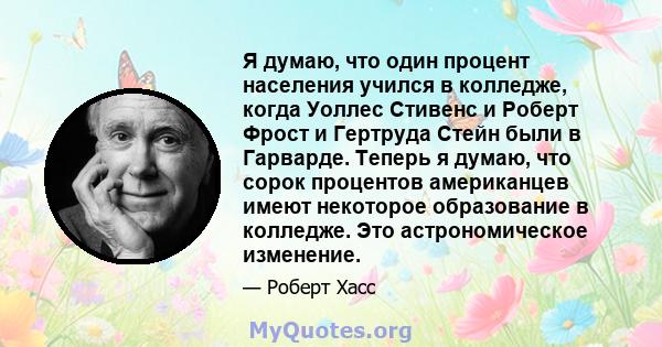 Я думаю, что один процент населения учился в колледже, когда Уоллес Стивенс и Роберт Фрост и Гертруда Стейн были в Гарварде. Теперь я думаю, что сорок процентов американцев имеют некоторое образование в колледже. Это