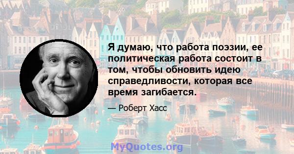 Я думаю, что работа поэзии, ее политическая работа состоит в том, чтобы обновить идею справедливости, которая все время загибается.